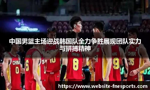 中国男篮主场迎战韩国队全力争胜展现团队实力与拼搏精神